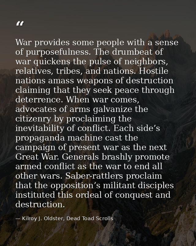 War provides some people with a sense of purposefulness. The drumbeat of war quickens the pulse of neighbors, relatives, — Kilroy J. Oldster, Dead Toad Scrolls