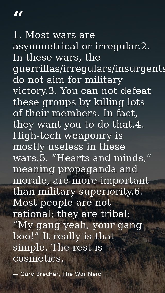 1. Most wars are asymmetrical or irregular.2. In these wars, the guerrillas/irregulars/insurgents do not aim for militar — Gary Brecher, The War Nerd
