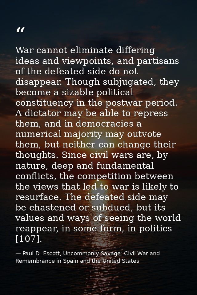 War cannot eliminate differing ideas and viewpoints, and partisans of the defeated side do not disappear. Though subjuga — Paul D. Escott, Uncommonly Savage: Civil War and Remembrance in Spain and the United States
