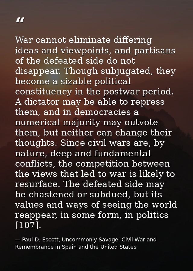 War cannot eliminate differing ideas and viewpoints, and partisans of the defeated side do not disappear. Though subjuga — Paul D. Escott, Uncommonly Savage: Civil War and Remembrance in Spain and the United States