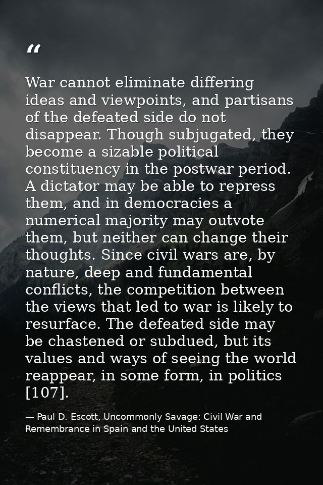War cannot eliminate differing ideas and viewpoints, and partisans of the defeated side do not disappear. Though subjuga — Paul D. Escott, Uncommonly Savage: Civil War and Remembrance in Spain and the United States