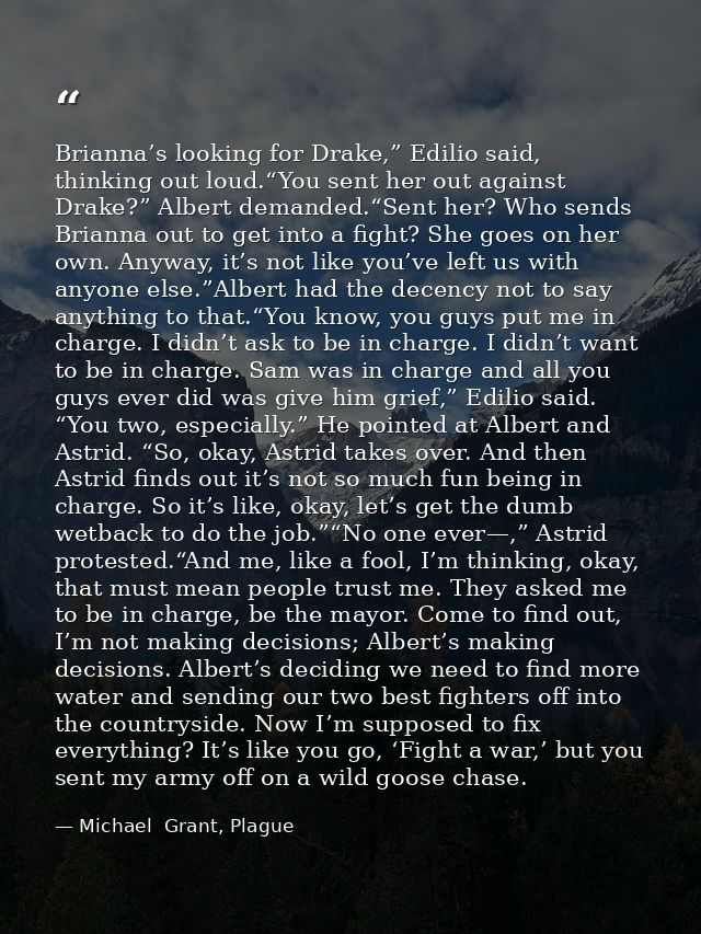 Brianna’s looking for Drake,” Edilio said, thinking out loud.“You sent her out against Drake?” Albert demanded.“Sent her — Michael  Grant, Plague