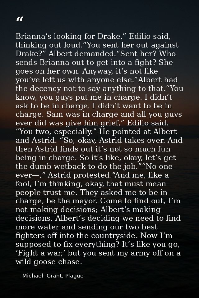 Brianna’s looking for Drake,” Edilio said, thinking out loud.“You sent her out against Drake?” Albert demanded.“Sent her — Michael  Grant, Plague