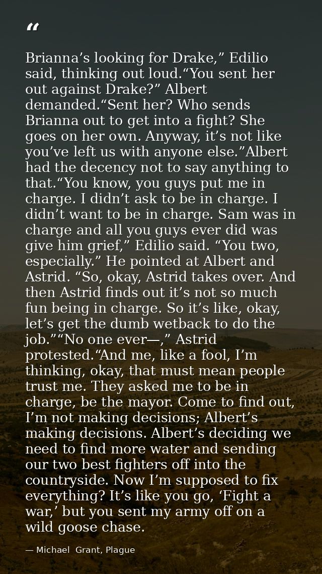 Brianna’s looking for Drake,” Edilio said, thinking out loud.“You sent her out against Drake?” Albert demanded.“Sent her — Michael  Grant, Plague