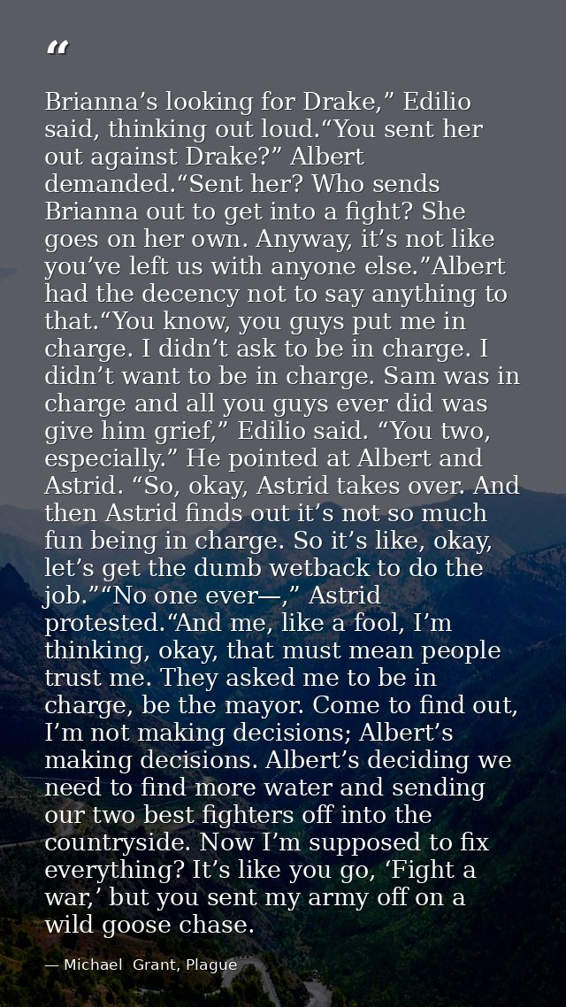Brianna’s looking for Drake,” Edilio said, thinking out loud.“You sent her out against Drake?” Albert demanded.“Sent her — Michael  Grant, Plague