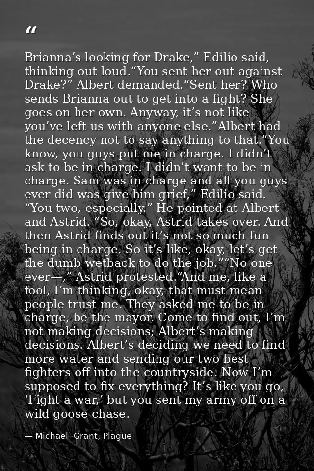 Brianna’s looking for Drake,” Edilio said, thinking out loud.“You sent her out against Drake?” Albert demanded.“Sent her — Michael  Grant, Plague