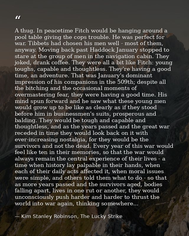 A thug. In peacetime Fitch would be hanging around a pool table giving the cops trouble. He was perfect for war. Tibbets — Kim Stanley Robinson, The Lucky Strike