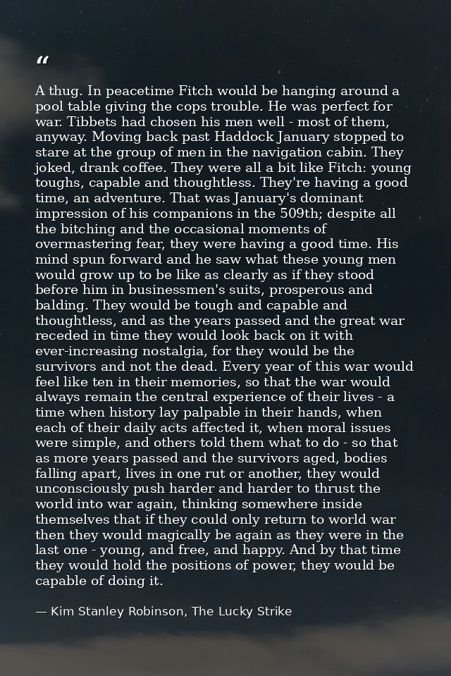 A thug. In peacetime Fitch would be hanging around a pool table giving the cops trouble. He was perfect for war. Tibbets — Kim Stanley Robinson, The Lucky Strike