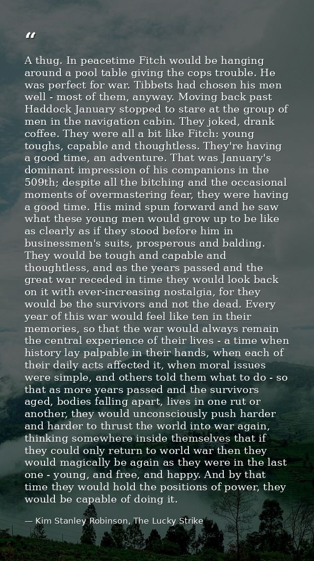 A thug. In peacetime Fitch would be hanging around a pool table giving the cops trouble. He was perfect for war. Tibbets — Kim Stanley Robinson, The Lucky Strike