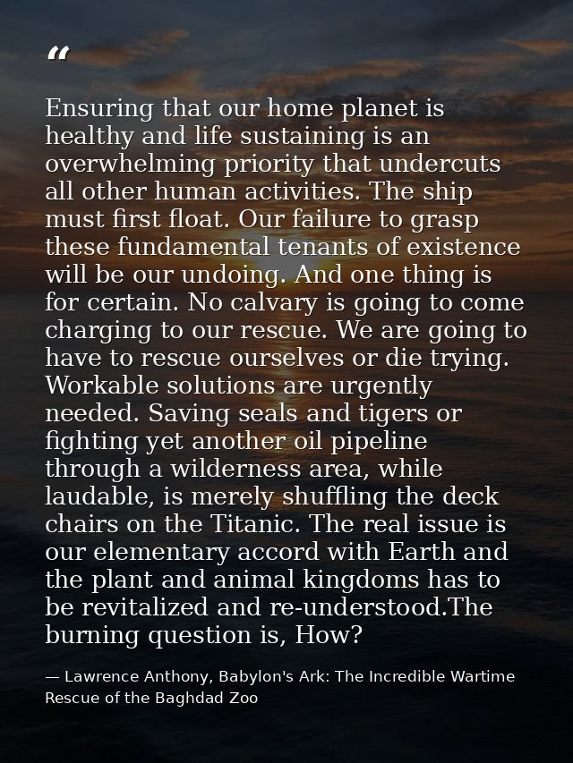 Ensuring that our home planet is healthy and life sustaining is an overwhelming priority that undercuts all other human  — Lawrence Anthony, Babylon's Ark: The Incredible Wartime Rescue of the Baghdad Zoo