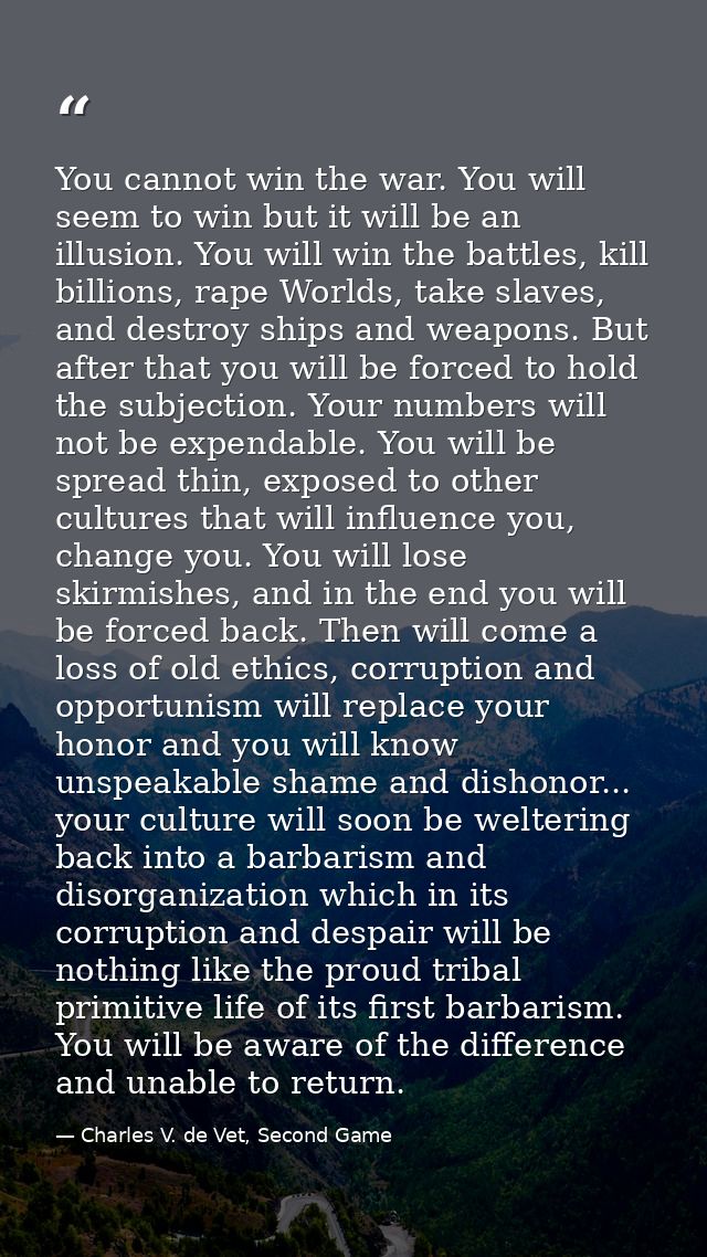 You cannot win the war. You will seem to win but it will be an illusion. You will win the battles, kill billions, rape W — Charles V. de Vet, Second Game