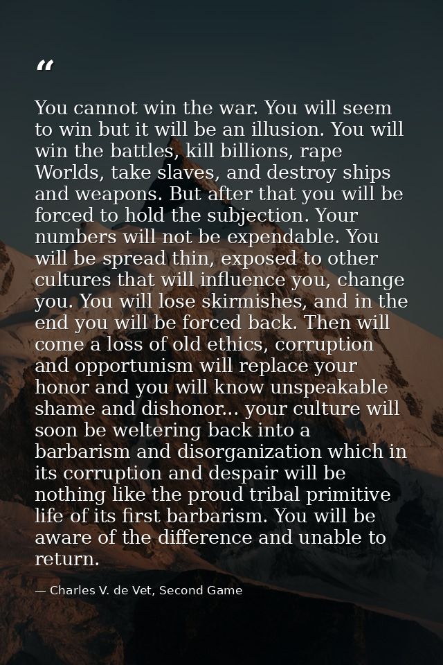 You cannot win the war. You will seem to win but it will be an illusion. You will win the battles, kill billions, rape W — Charles V. de Vet, Second Game