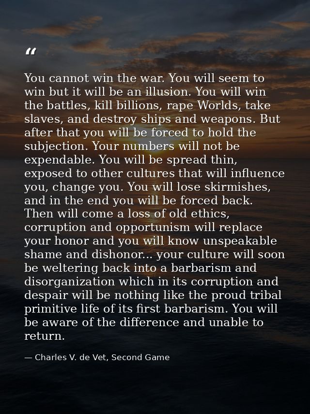 You cannot win the war. You will seem to win but it will be an illusion. You will win the battles, kill billions, rape W — Charles V. de Vet, Second Game