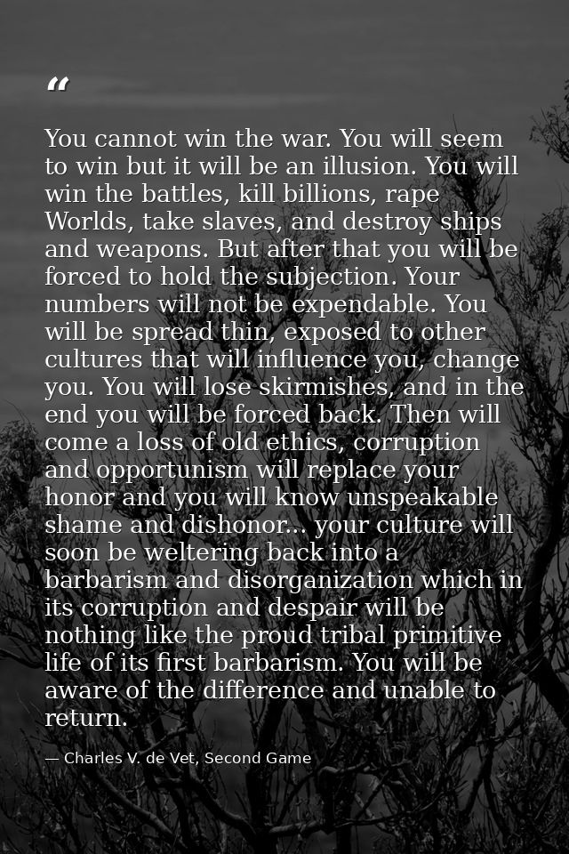 You cannot win the war. You will seem to win but it will be an illusion. You will win the battles, kill billions, rape W — Charles V. de Vet, Second Game