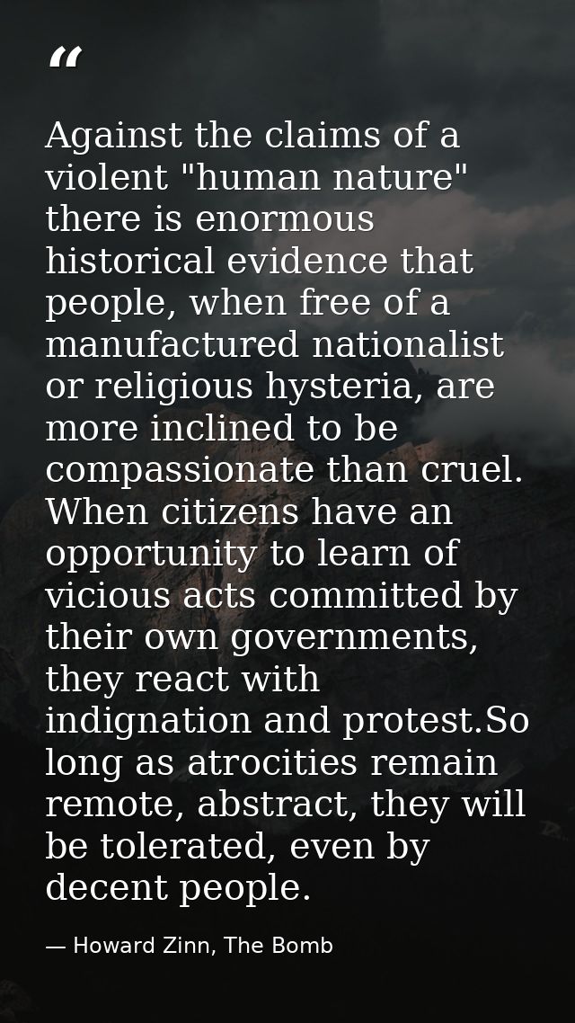 Against the claims of a violent "human nature" there is enormous historical evidence that people, when free of a manufac — Howard Zinn, The Bomb