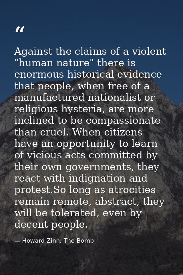 Against the claims of a violent "human nature" there is enormous historical evidence that people, when free of a manufac — Howard Zinn, The Bomb