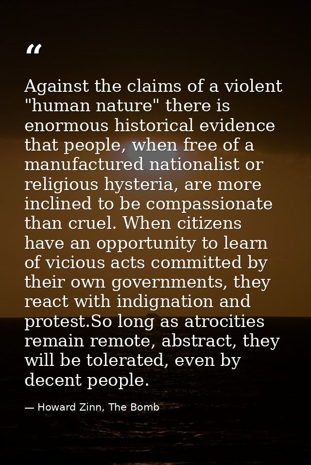 Against the claims of a violent "human nature" there is enormous historical evidence that people, when free of a manufac — Howard Zinn, The Bomb