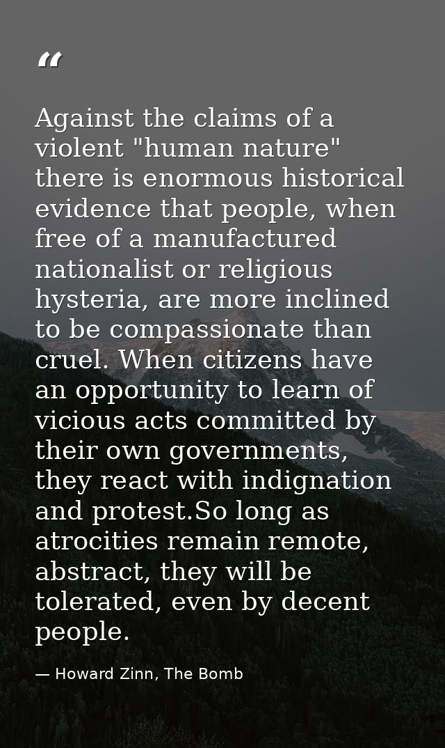 Against the claims of a violent "human nature" there is enormous historical evidence that people, when free of a manufac — Howard Zinn, The Bomb