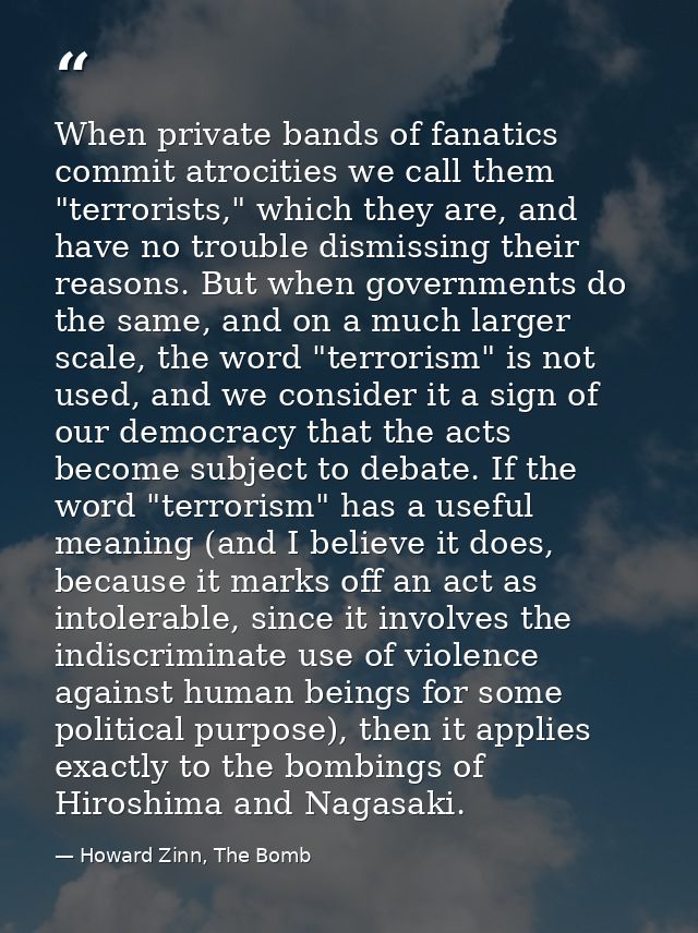 When private bands of fanatics commit atrocities we call them "terrorists," which they are, and have no trouble dismissi — Howard Zinn, The Bomb
