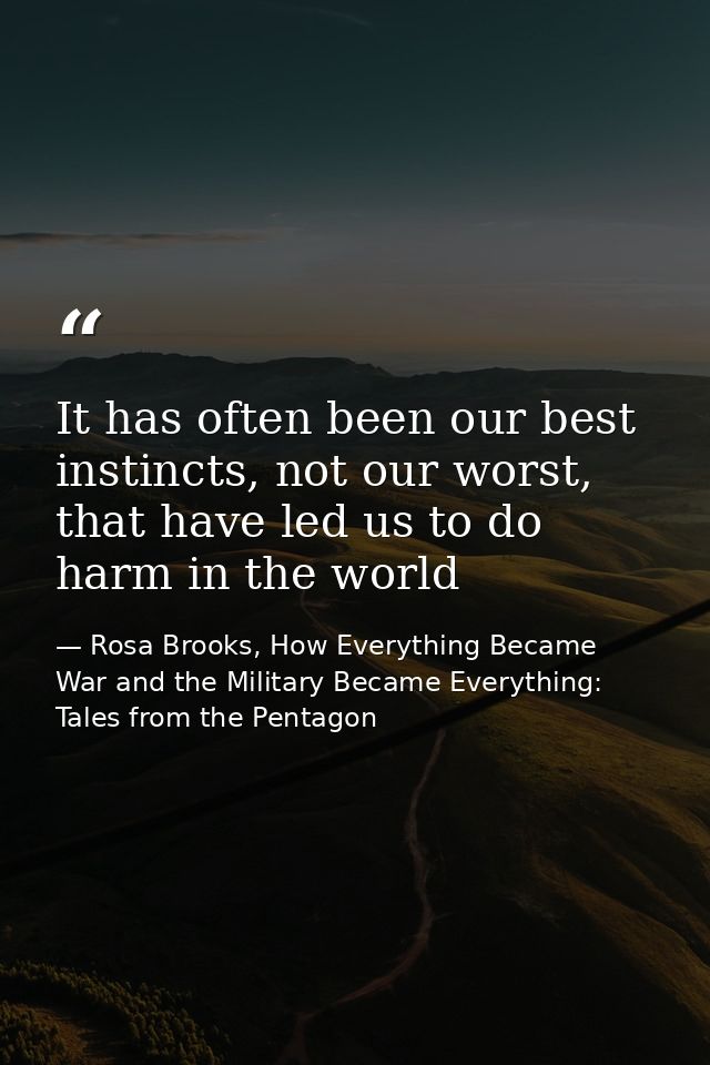 It has often been our best instincts, not our worst, that have led us to do harm in the world — Rosa Brooks, How Everything Became War and the Military Became Everything: Tales from the Pentagon