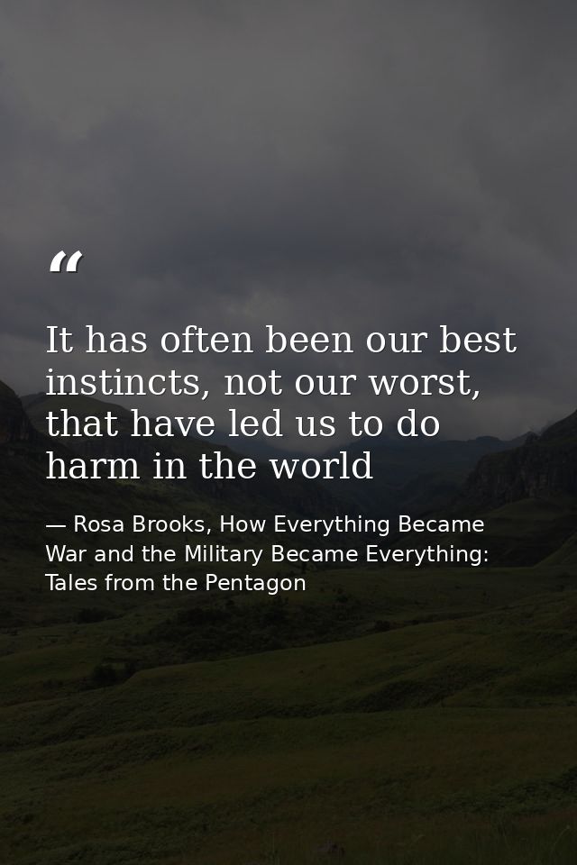 It has often been our best instincts, not our worst, that have led us to do harm in the world — Rosa Brooks, How Everything Became War and the Military Became Everything: Tales from the Pentagon