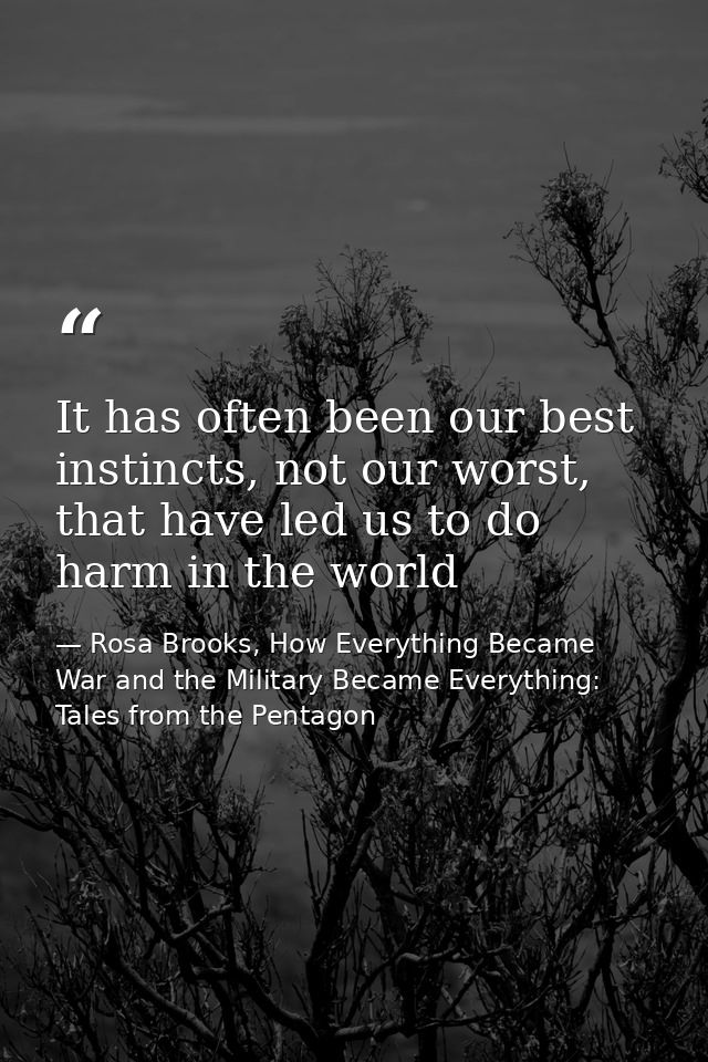 It has often been our best instincts, not our worst, that have led us to do harm in the world — Rosa Brooks, How Everything Became War and the Military Became Everything: Tales from the Pentagon