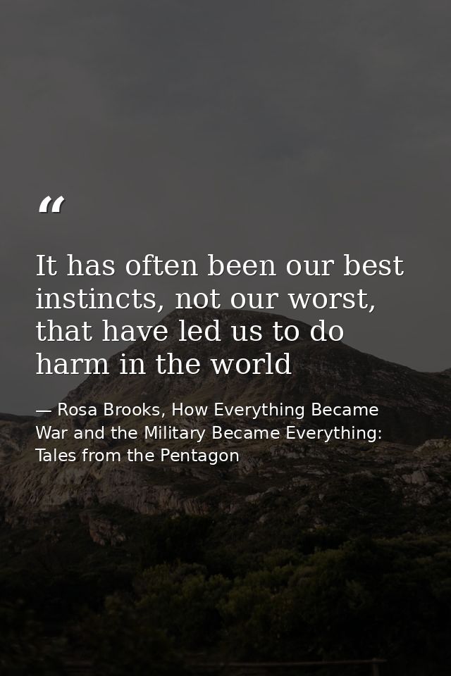 It has often been our best instincts, not our worst, that have led us to do harm in the world — Rosa Brooks, How Everything Became War and the Military Became Everything: Tales from the Pentagon
