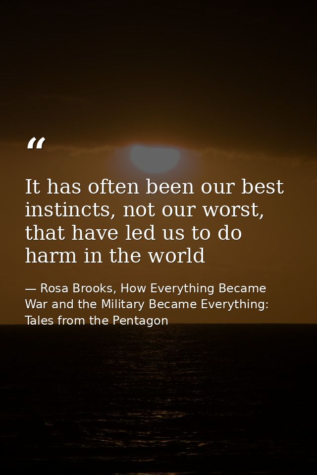 It has often been our best instincts, not our worst, that have led us to do harm in the world — Rosa Brooks, How Everything Became War and the Military Became Everything: Tales from the Pentagon