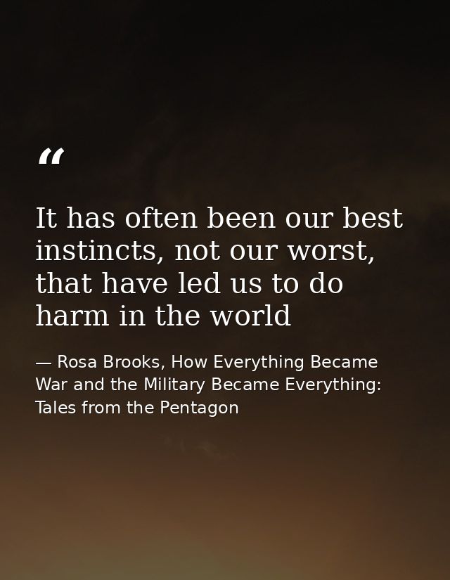 It has often been our best instincts, not our worst, that have led us to do harm in the world — Rosa Brooks, How Everything Became War and the Military Became Everything: Tales from the Pentagon
