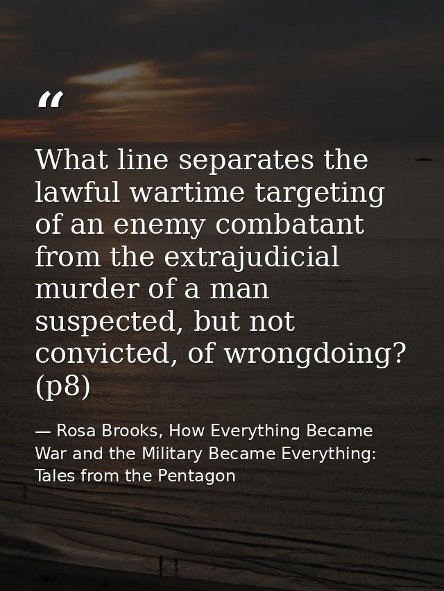 What line separates the lawful wartime targeting of an enemy combatant from the extrajudicial murder of a man suspected, — Rosa Brooks, How Everything Became War and the Military Became Everything: Tales from the Pentagon