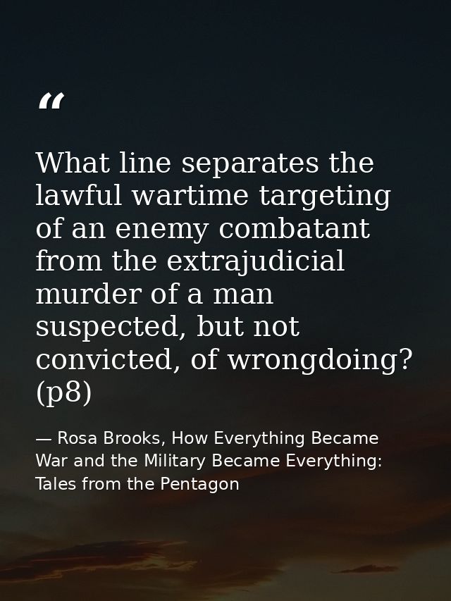 What line separates the lawful wartime targeting of an enemy combatant from the extrajudicial murder of a man suspected, — Rosa Brooks, How Everything Became War and the Military Became Everything: Tales from the Pentagon