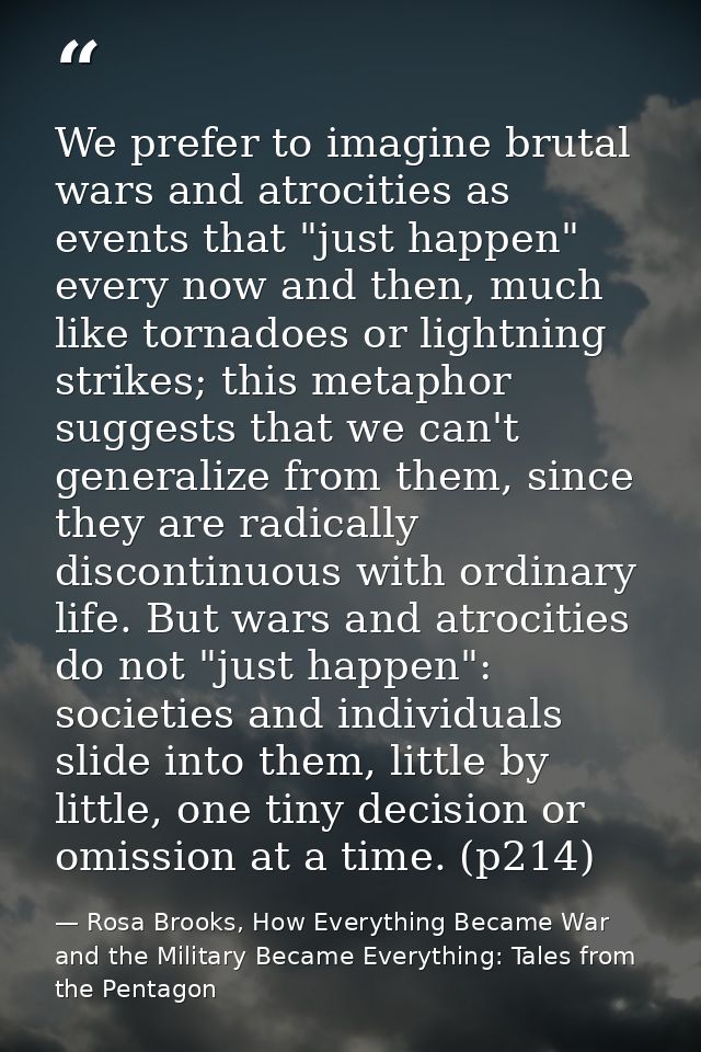 We prefer to imagine brutal wars and atrocities as events that "just happen" every now and then, much like tornadoes or  — Rosa Brooks, How Everything Became War and the Military Became Everything: Tales from the Pentagon
