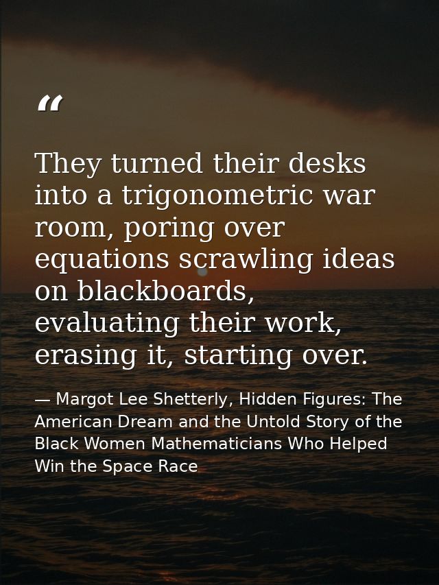 They turned their desks into a trigonometric war room, poring over equations scrawling ideas on blackboards, evaluating  — Margot Lee Shetterly, Hidden Figures: The American Dream and the Untold Story of the Black Women Mathematicians Who Helped Win the Space Race