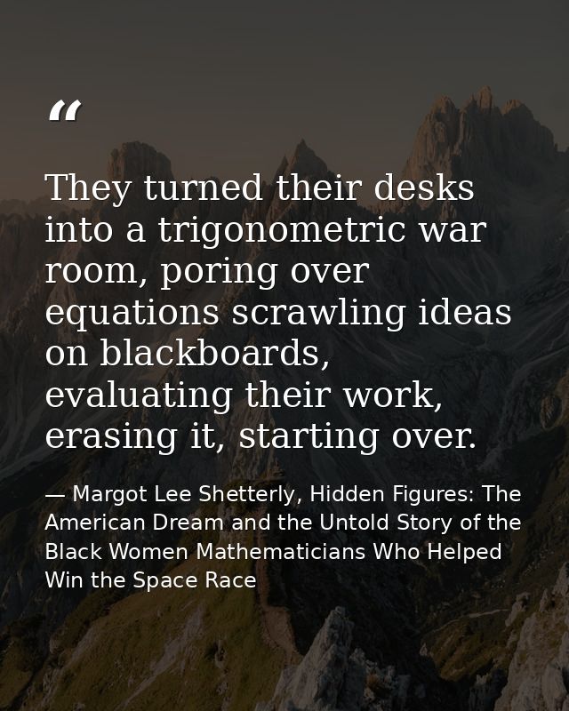 They turned their desks into a trigonometric war room, poring over equations scrawling ideas on blackboards, evaluating  — Margot Lee Shetterly, Hidden Figures: The American Dream and the Untold Story of the Black Women Mathematicians Who Helped Win the Space Race