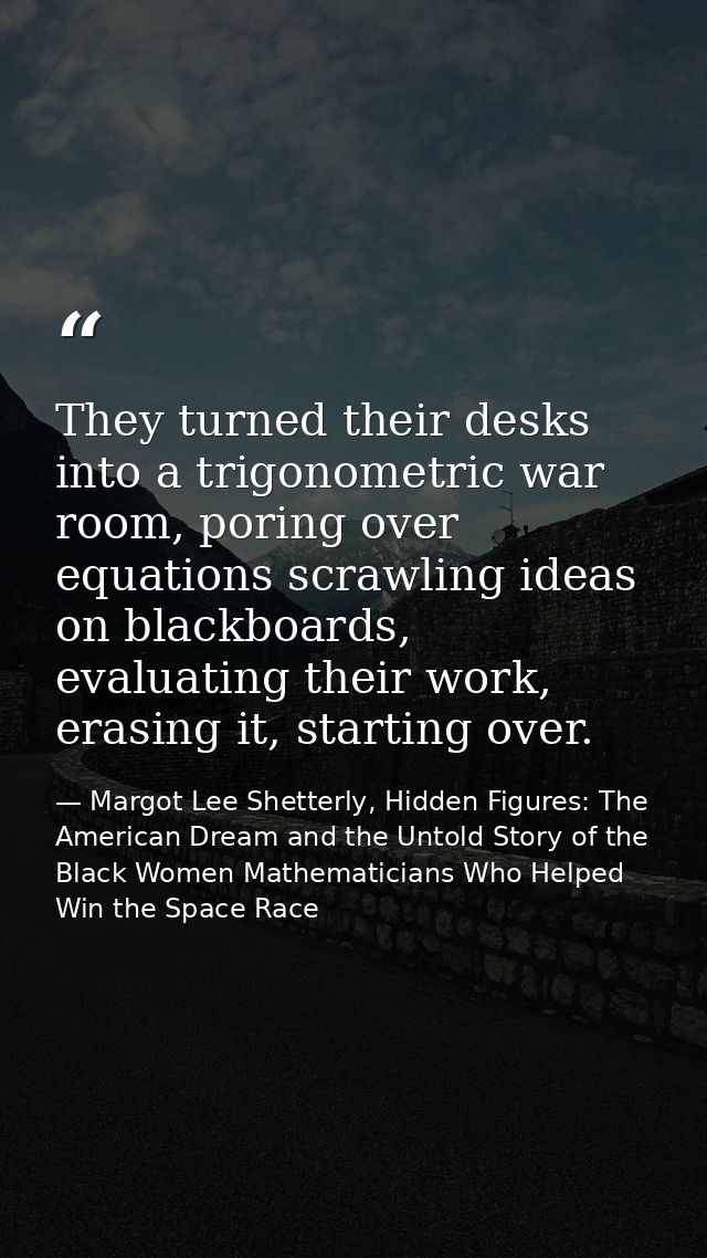 They turned their desks into a trigonometric war room, poring over equations scrawling ideas on blackboards, evaluating  — Margot Lee Shetterly, Hidden Figures: The American Dream and the Untold Story of the Black Women Mathematicians Who Helped Win the Space Race
