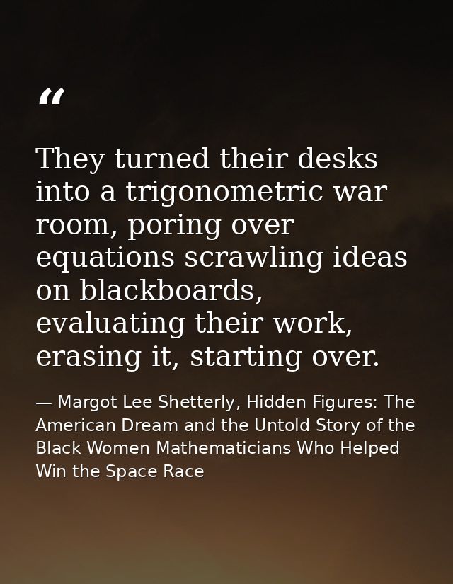 They turned their desks into a trigonometric war room, poring over equations scrawling ideas on blackboards, evaluating  — Margot Lee Shetterly, Hidden Figures: The American Dream and the Untold Story of the Black Women Mathematicians Who Helped Win the Space Race