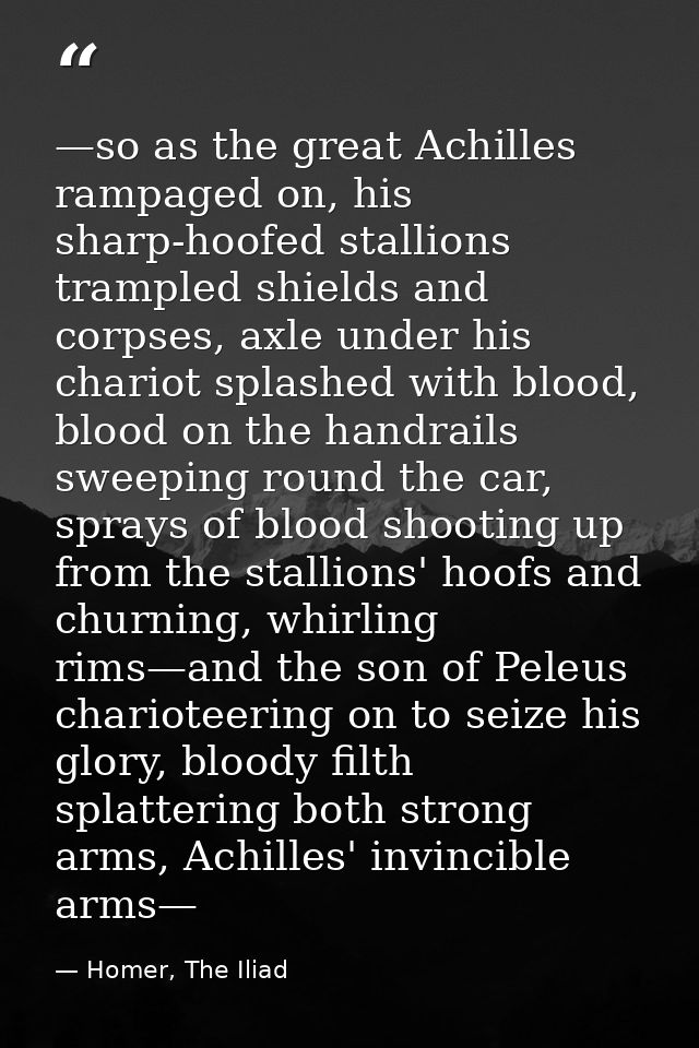 —so as the great Achilles rampaged on, his sharp-hoofed stallions trampled shields and corpses, axle under his chariot s — Homer, The Iliad