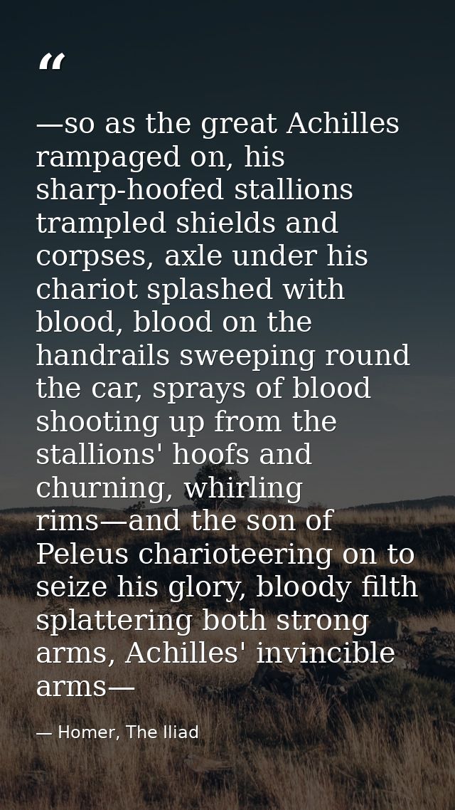 —so as the great Achilles rampaged on, his sharp-hoofed stallions trampled shields and corpses, axle under his chariot s — Homer, The Iliad