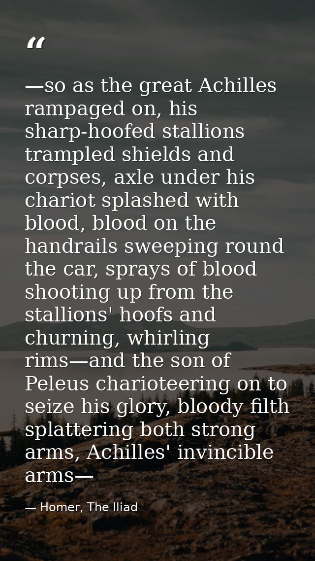 —so as the great Achilles rampaged on, his sharp-hoofed stallions trampled shields and corpses, axle under his chariot s — Homer, The Iliad