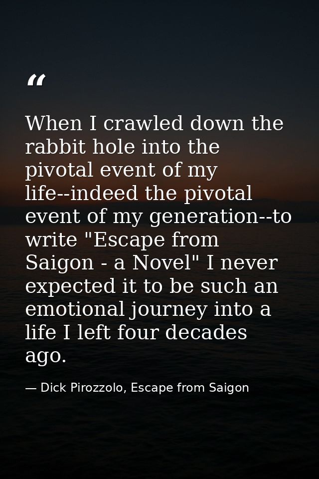 When I crawled down the rabbit hole into the pivotal event of my life--indeed the pivotal event of my generation--to wri — Dick Pirozzolo, Escape from Saigon