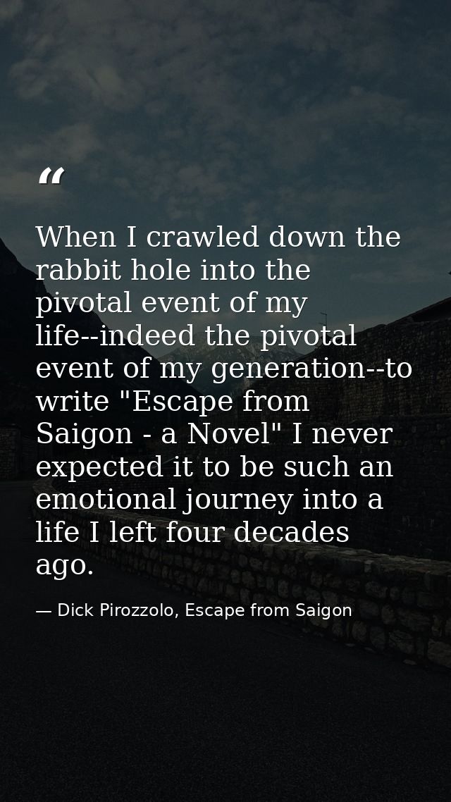 When I crawled down the rabbit hole into the pivotal event of my life--indeed the pivotal event of my generation--to wri — Dick Pirozzolo, Escape from Saigon