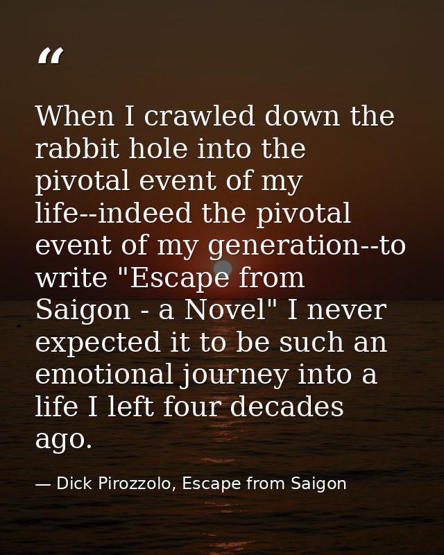 When I crawled down the rabbit hole into the pivotal event of my life--indeed the pivotal event of my generation--to wri — Dick Pirozzolo, Escape from Saigon