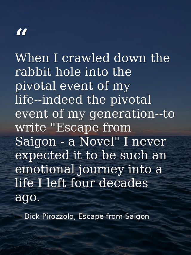 When I crawled down the rabbit hole into the pivotal event of my life--indeed the pivotal event of my generation--to wri — Dick Pirozzolo, Escape from Saigon