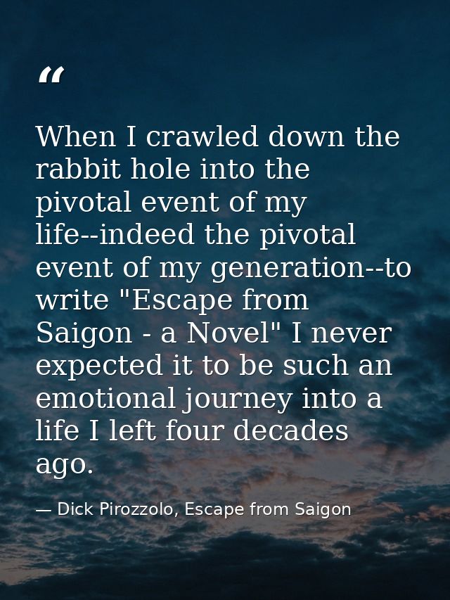 When I crawled down the rabbit hole into the pivotal event of my life--indeed the pivotal event of my generation--to wri — Dick Pirozzolo, Escape from Saigon