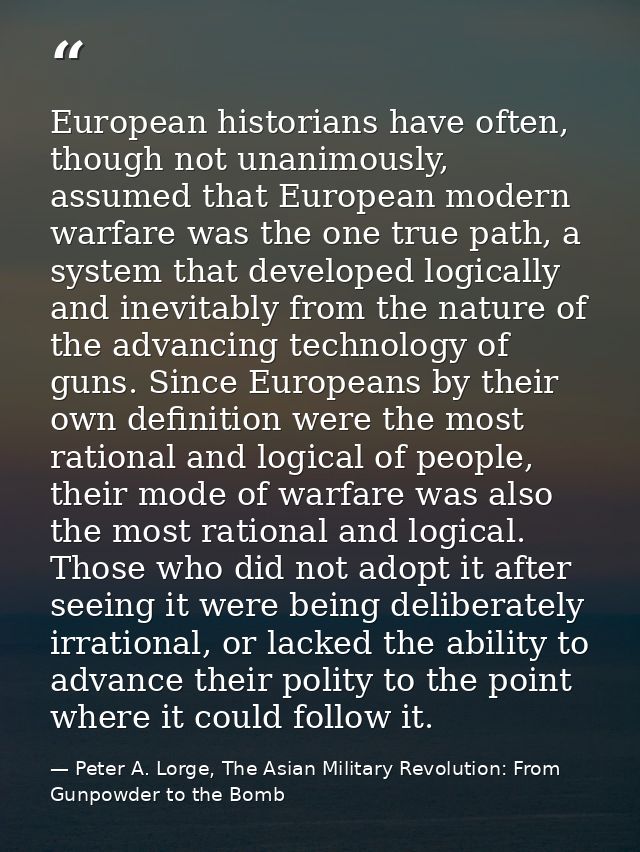 European historians have often, though not unanimously, assumed that European modern warfare was the one true path, a sy — Peter A. Lorge, The Asian Military Revolution: From Gunpowder to the Bomb