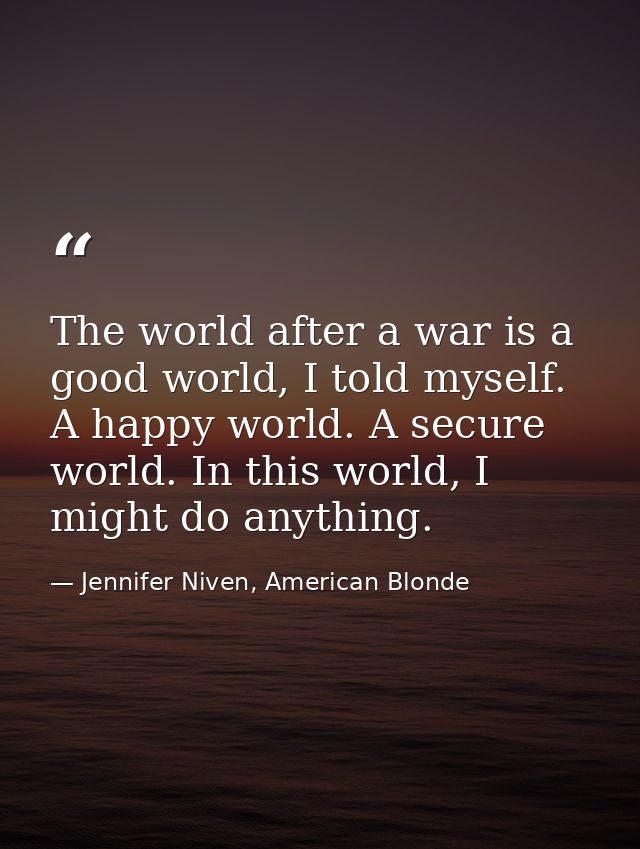 The world after a war is a good world, I told myself. A happy world. A secure world. In this world, I might do anything. — Jennifer Niven, American Blonde