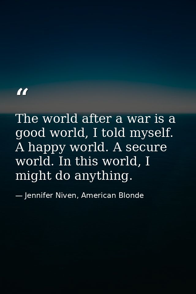 The world after a war is a good world, I told myself. A happy world. A secure world. In this world, I might do anything. — Jennifer Niven, American Blonde