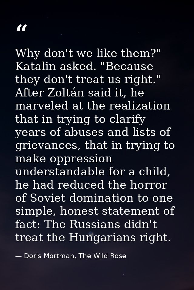 Why don't we like them?" Katalin asked. "Because they don't treat us right." After Zoltán said it, he marveled at the re — Doris Mortman, The Wild Rose