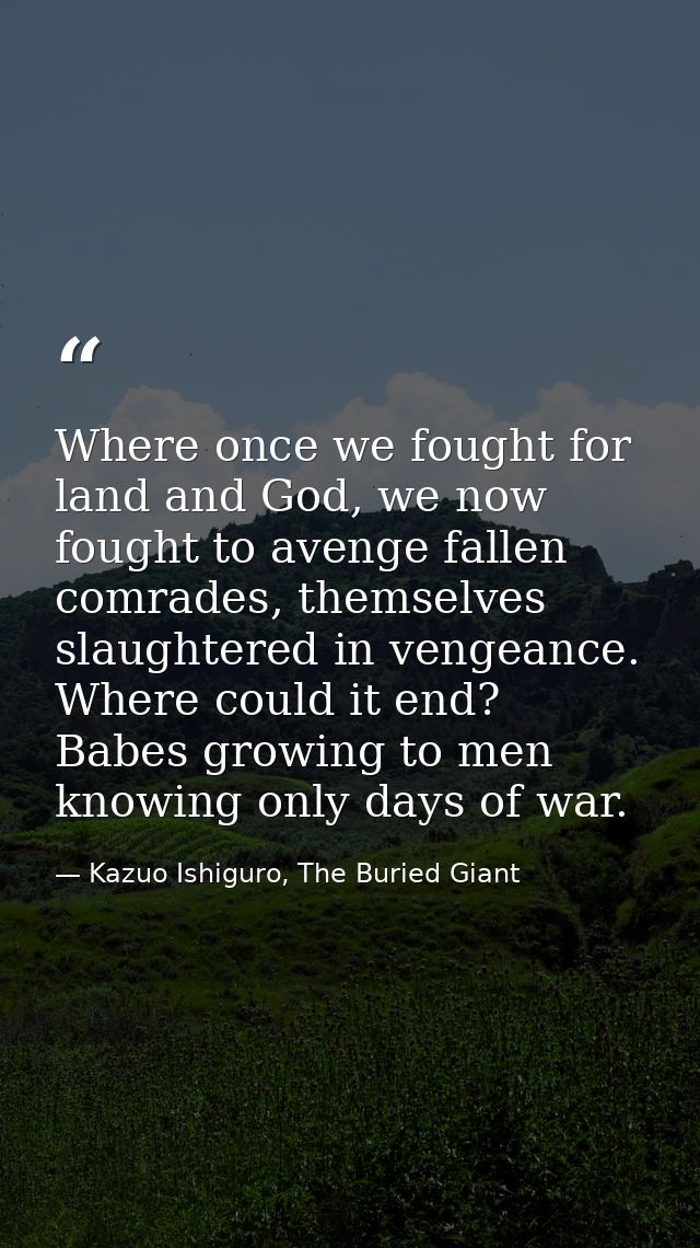 Where once we fought for land and God, we now fought to avenge fallen comrades, themselves slaughtered in vengeance. Whe — Kazuo Ishiguro, The Buried Giant