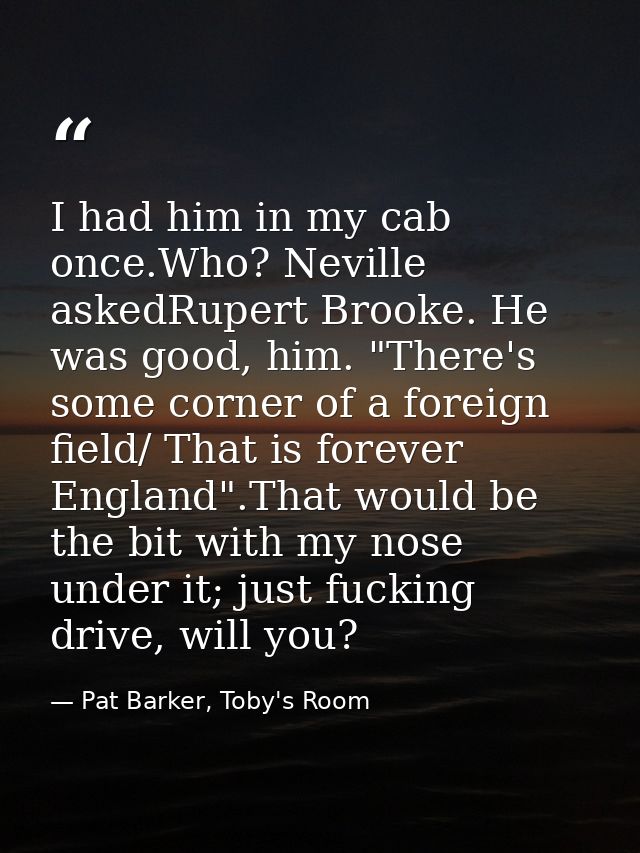 I had him in my cab once.Who? Neville askedRupert Brooke. He was good, him. "There's some corner of a foreign field/ Tha — Pat Barker, Toby's Room